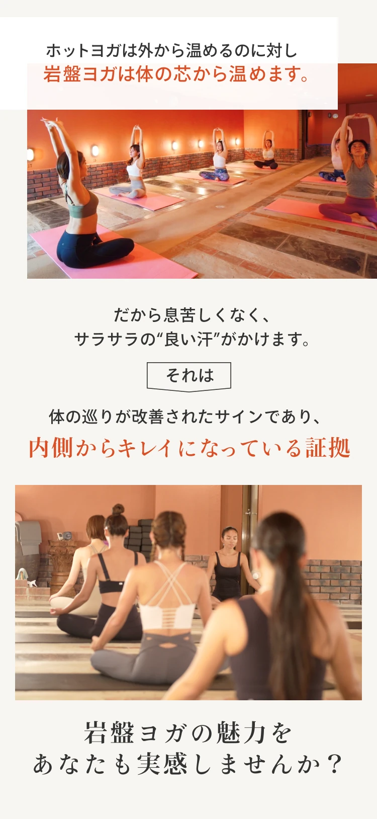 ホットヨガは外から温めるのに対し岩盤ヨガは体の芯から温めます。だから息苦しくなく、サラサラの“良い汗”がかけます。
            それは体の巡りが改善されたサインであり、内側からキレイになっている証拠。岩盤ヨガの魅力をあなたも実感しませんか？