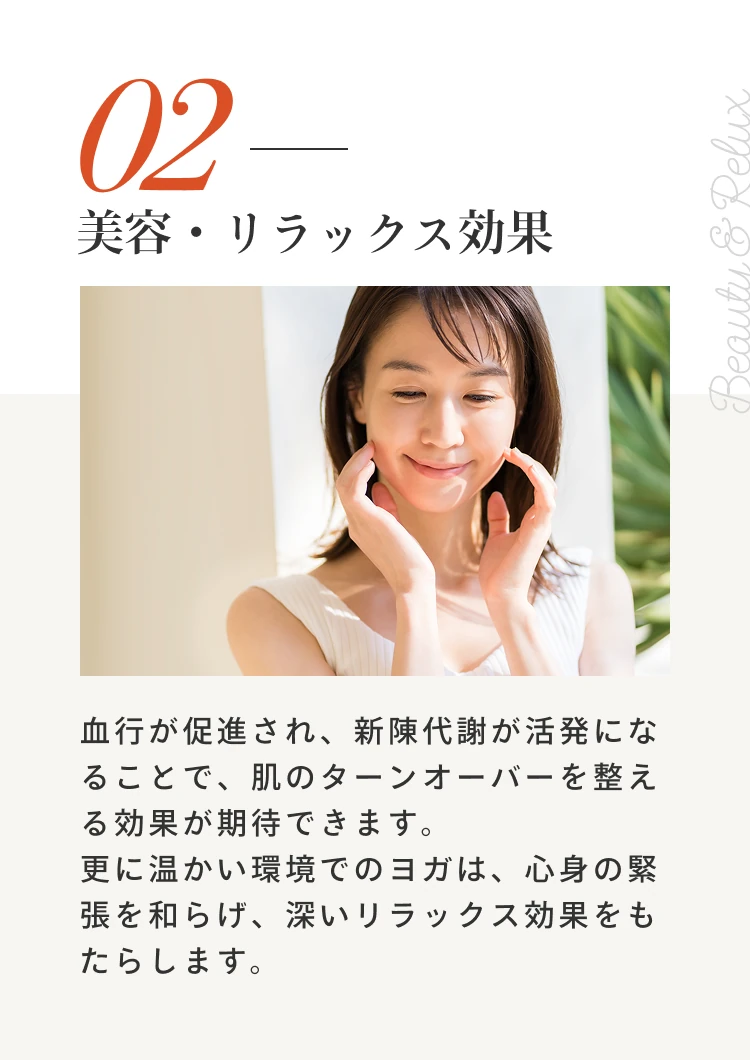 2 美容・リラックス効果。血行が促進され、新陳代謝が活発になることで、肌のターンオーバーを整える効果が期待できます。更に温かい環境でのヨガは、心身の緊張を和らげ、深いリラックス効果をもたらします。