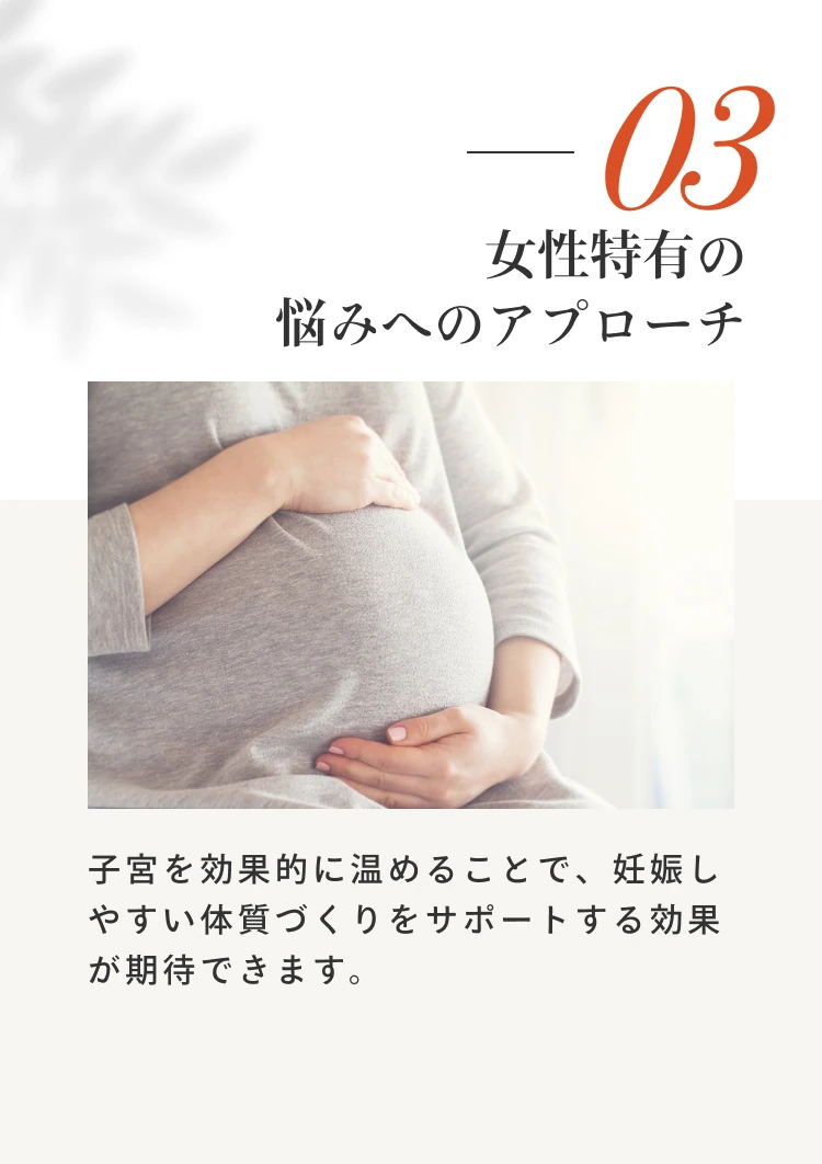 3 女性特有の悩みへのアプローチ。子宮を効果的に温めることで、妊娠しやすい体質づくりをサポートする効果が期待できます。
