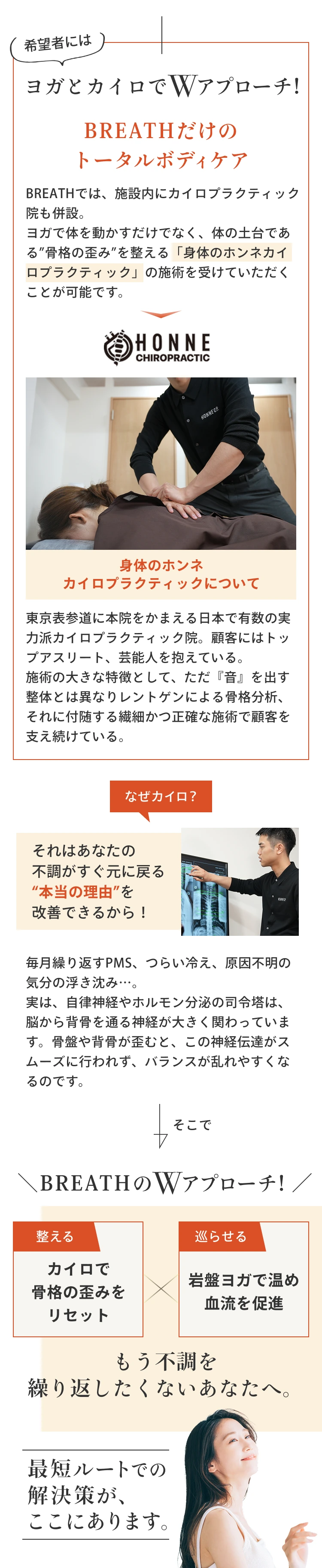ヨガとカイロでWアプローチ！BREATHだけのトータルボディケア。
            BREATHでは、ヨガで体を動かすだけでなく、体の土台である”骨格の歪み”を整える「身体のホンネカイロプラクティック」の施術を受けていただくことが可能です。
            身体のホンネカイロプラクティックについて
            東京表参道に本院をかまえる日本で有数の実力派カイロプラクティック院。顧客にはトップアスリート、芸能人を抱えている。施術の大きな特徴として、ただ『音』を出す整体とは異なりレントゲンによる骨格分析、それに付随する繊細かつ正確な施術で顧客を支え続けている。