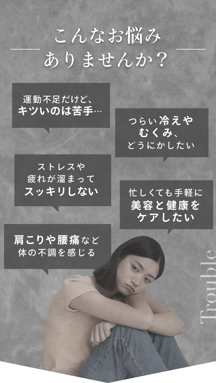こんなお悩みありませんか？・運動不足だけど、キツいのは苦手…・つらい冷えやむくみ、どうにかしたい・ストレスや疲れが溜まってスッキリしない・忙しくても手軽に美容と健康をケアしたい・肩こりや腰痛など体の不調を感じる